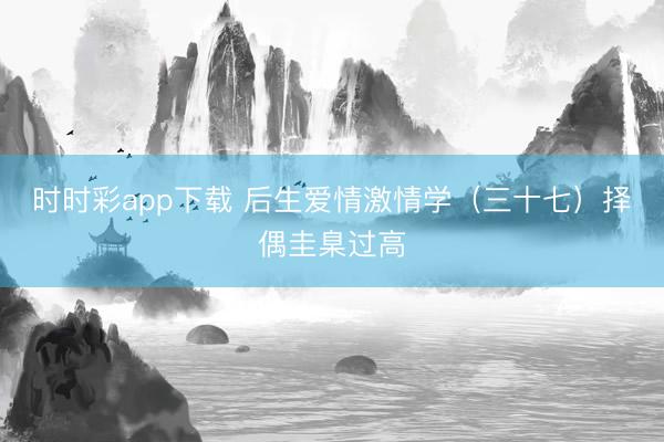时时彩app下载 后生爱情激情学（三十七）择偶圭臬过高