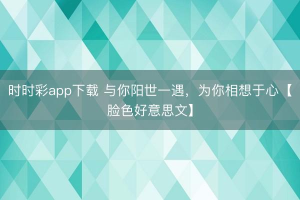 时时彩app下载 与你阳世一遇，为你相想于心【脸色好意思文】