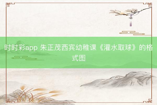 时时彩app 朱正茂西宾幼稚课《灌水取球》的格式图