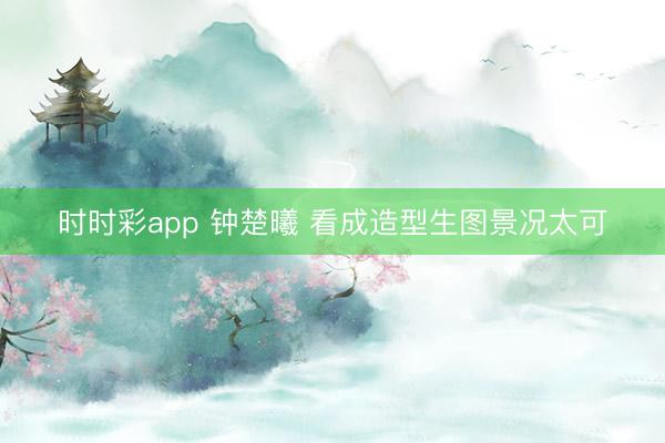时时彩app 钟楚曦 看成造型生图景况太可