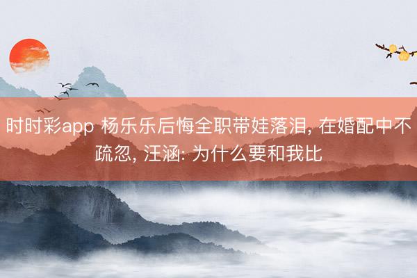 时时彩app 杨乐乐后悔全职带娃落泪， 在婚配中不疏忽， 汪涵: 为什么要和我比