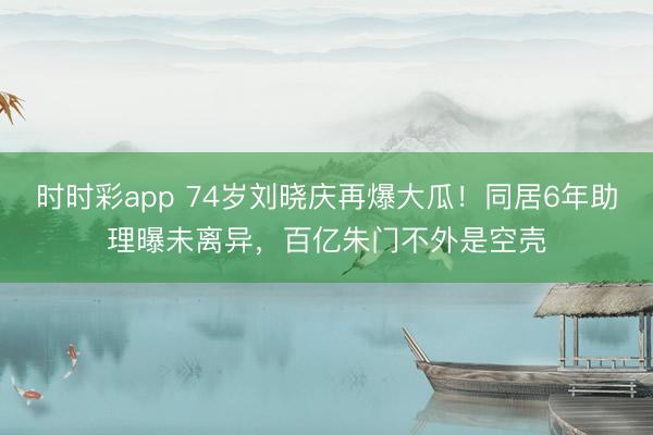 时时彩app 74岁刘晓庆再爆大瓜！同居6年助理曝未离异，百亿朱门不外是空壳