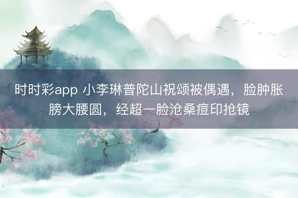 时时彩app 小李琳普陀山祝颂被偶遇，脸肿胀膀大腰圆，经超一脸沧桑痘印抢镜