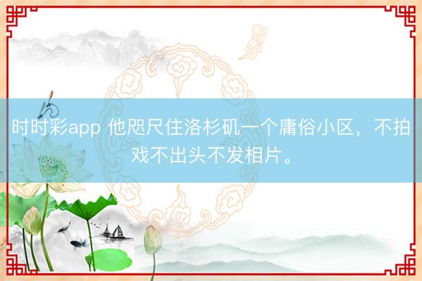 时时彩app 他咫尺住洛杉矶一个庸俗小区，不拍戏不出头不发相片。