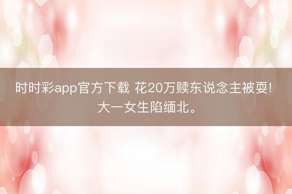 时时彩app官方下载 花20万赎东说念主被耍! 大一女生陷缅北。