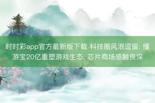 时时彩app官方最新版下载 科技圈风浪逗留: 懂游宝20亿重塑游戏生态， 芯片商场感触良深