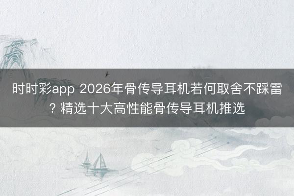 时时彩app 2026年骨传导耳机若何取舍不踩雷? 精选十大高性能骨传导耳机推选