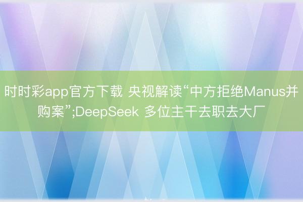 时时彩app官方下载 央视解读“中方拒绝Manus并购案”;DeepSeek 多位主干去职去大厂