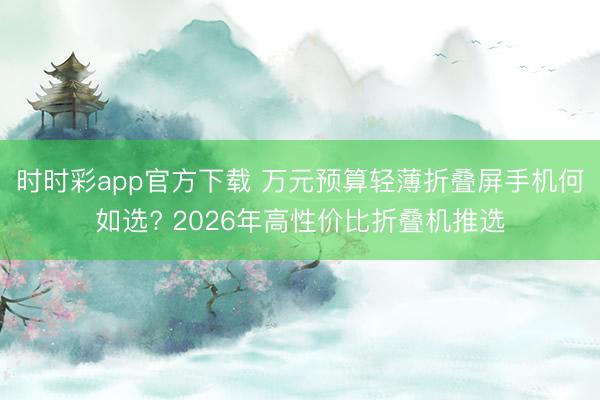 时时彩app官方下载 万元预算轻薄折叠屏手机何如选? 2026年高性价比折叠机推选