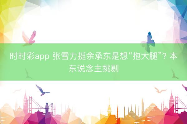 时时彩app 张雪力挺余承东是想“抱大腿”? 本东说念主挑剔