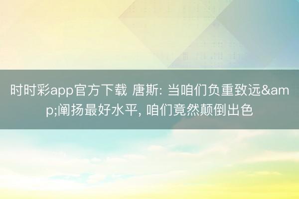 时时彩app官方下载 唐斯: 当咱们负重致远&阐扬最好水平， 咱们竟然颠倒出色