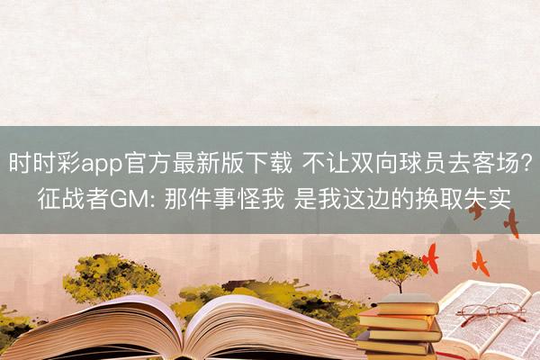 时时彩app官方最新版下载 不让双向球员去客场? 征战者GM: 那件事怪我 是我这边的换取失实