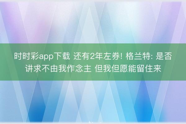 时时彩app下载 还有2年左券! 格兰特: 是否讲求不由我作念主 但我但愿能留住来