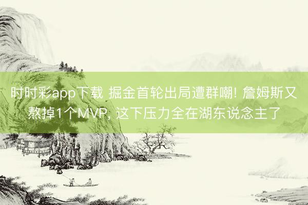时时彩app下载 掘金首轮出局遭群嘲! 詹姆斯又熬掉1个MVP， 这下压力全在湖东说念主了