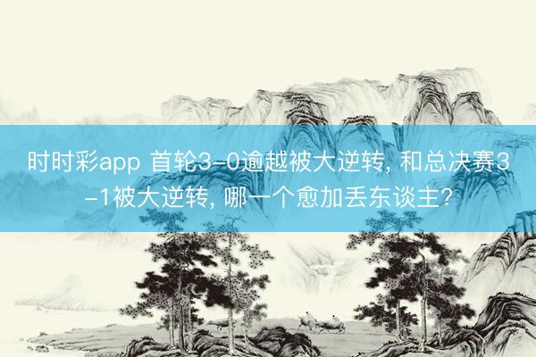 时时彩app 首轮3-0逾越被大逆转， 和总决赛3-1被大逆转， 哪一个愈加丢东谈主?