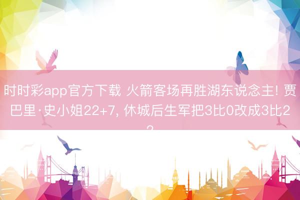 时时彩app官方下载 火箭客场再胜湖东说念主! 贾巴里·史小姐22+7， 休城后生军把3比0改成3比2