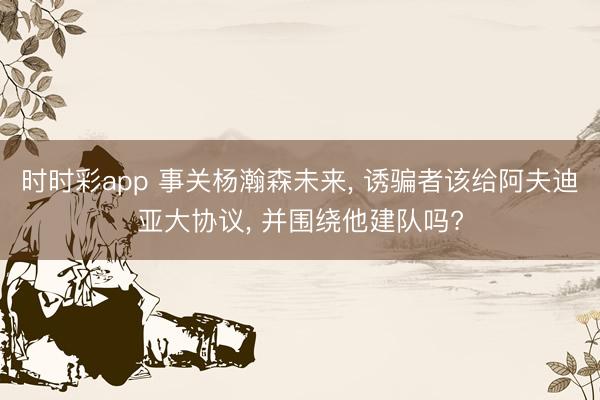 时时彩app 事关杨瀚森未来， 诱骗者该给阿夫迪亚大协议， 并围绕他建队吗?
