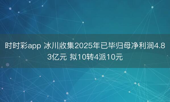 时时彩app 冰川收集2025年已毕归母净利润4.83亿元 拟10转4派10元