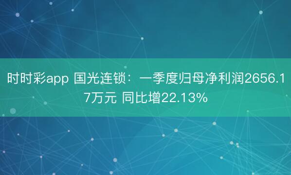 时时彩app 国光连锁：一季度归母净利润2656.17万元 同比增22.13%