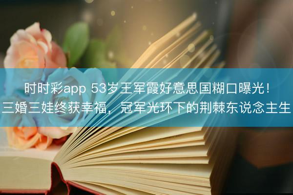 时时彩app 53岁王军霞好意思国糊口曝光！三婚三娃终获幸福，冠军光环下的荆棘东说念主生