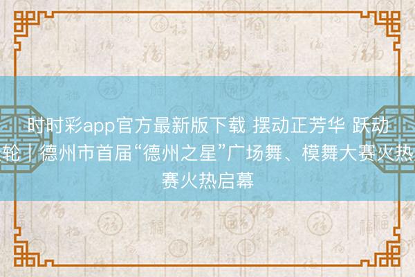 时时彩app官方最新版下载 摆动正芳华 跃动摩天轮｜德州市首届“德州之星”广场舞、模舞大赛火热启幕