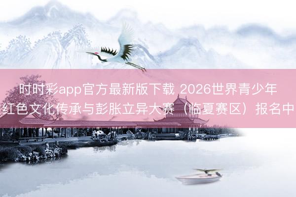 时时彩app官方最新版下载 2026世界青少年红色文化传承与彭胀立异大赛（临夏赛区）报名中