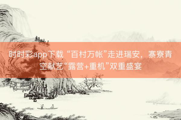 时时彩app下载 “百村万帐”走进瑞安，寨寮青空献艺“露营+重机”双重盛宴