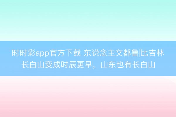 时时彩app官方下载 东说念主文都鲁|比吉林长白山变成时辰更早，山东也有长白山
