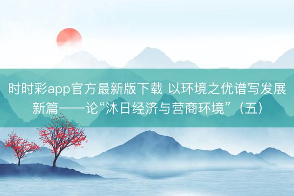 时时彩app官方最新版下载 以环境之优谱写发展新篇——论“沐日经济与营商环境”（五）
