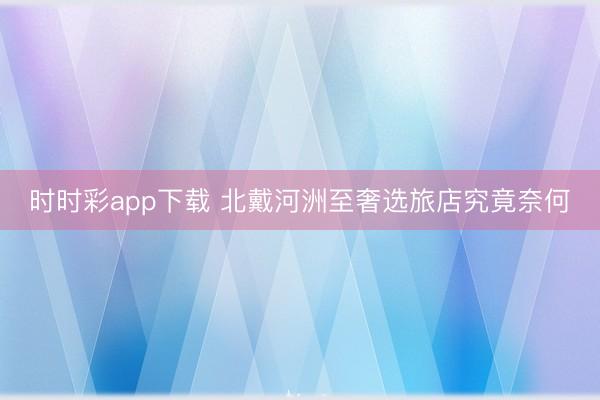 时时彩app下载 北戴河洲至奢选旅店究竟奈何
