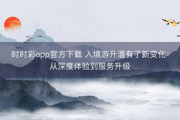 时时彩app官方下载 入境游升温有了新变化：从深度体验到服务升级