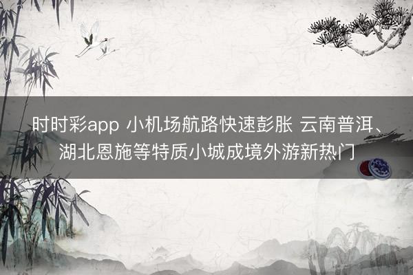 时时彩app 小机场航路快速彭胀 云南普洱、湖北恩施等特质小城成境外游新热门