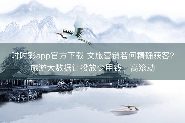 时时彩app官方下载 文旅营销若何精确获客？旅游大数据让投放少用钱、高滚动