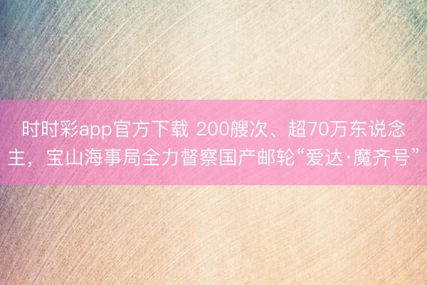 时时彩app官方下载 200艘次、超70万东说念主，宝山海事局全力督察国产邮轮“爱达·魔齐号”