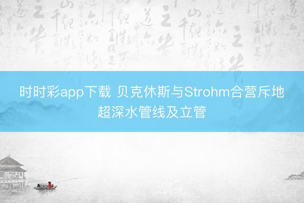 时时彩app下载 贝克休斯与Strohm合营斥地超深水管线及立管
