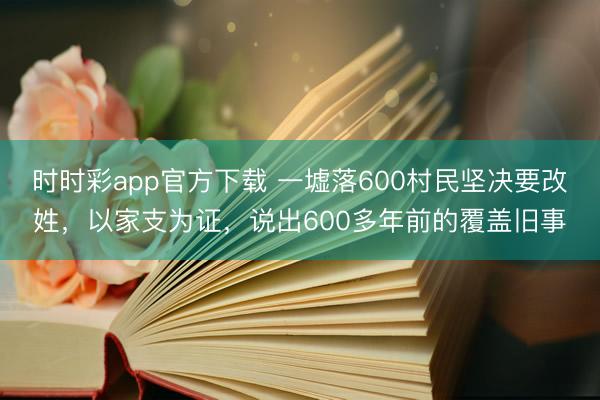 时时彩app官方下载 一墟落600村民坚决要改姓，以家支为证，说出600多年前的覆盖旧事