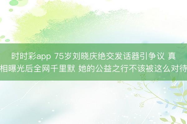 时时彩app 75岁刘晓庆绝交发话器引争议 真相曝光后全网千里默 她的公益之行不该被这么对待