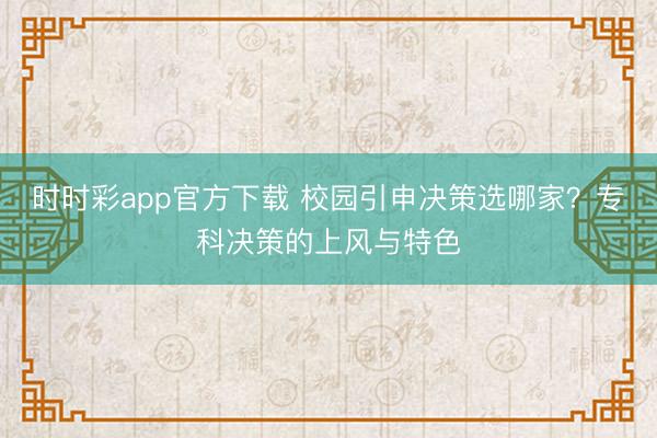 时时彩app官方下载 校园引申决策选哪家？专科决策的上风与特色