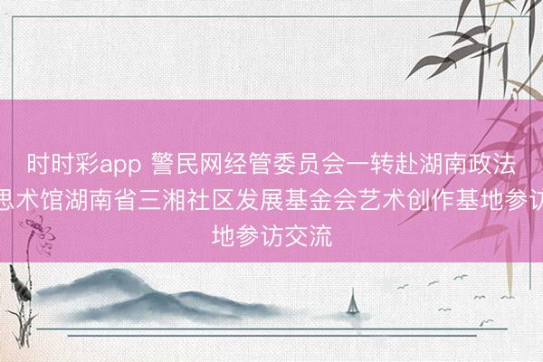 时时彩app 警民网经管委员会一转赴湖南政法好意思术馆湖南省三湘社区发展基金会艺术创作基地参访交流