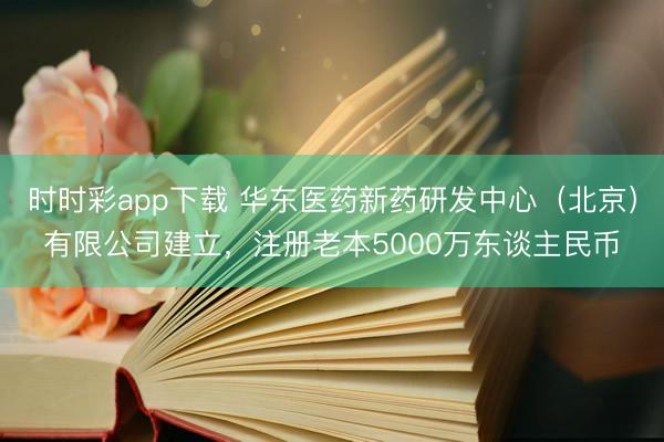 时时彩app下载 华东医药新药研发中心（北京）有限公司建立，注册老本5000万东谈主民币