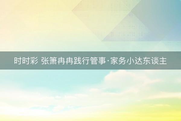 时时彩 张箫冉冉践行管事·家务小达东谈主