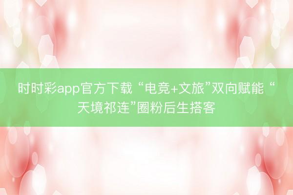 时时彩app官方下载 “电竞+文旅”双向赋能 “天境祁连”圈粉后生搭客