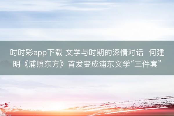 时时彩app下载 文学与时期的深情对话  何建明《浦照东方》首发变成浦东文学“三件套”