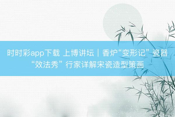 时时彩app下载 上博讲坛｜香炉“变形记” 瓷器“效法秀” 行家详解宋瓷造型策画