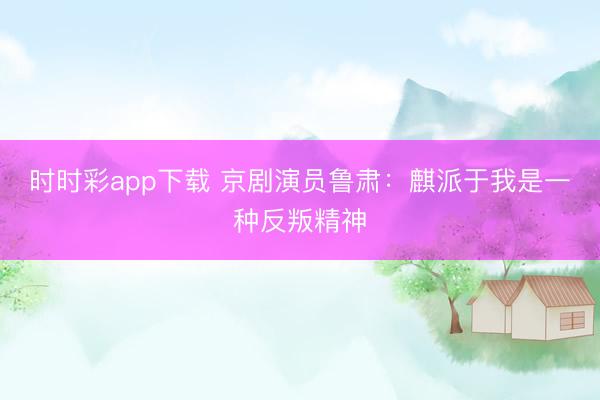 时时彩app下载 京剧演员鲁肃：麒派于我是一种反叛精神