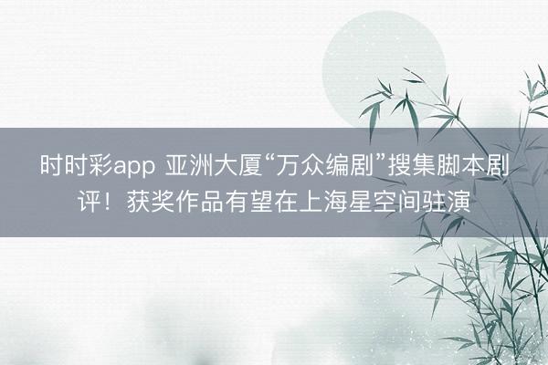 时时彩app 亚洲大厦“万众编剧”搜集脚本剧评！获奖作品有望在上海星空间驻演