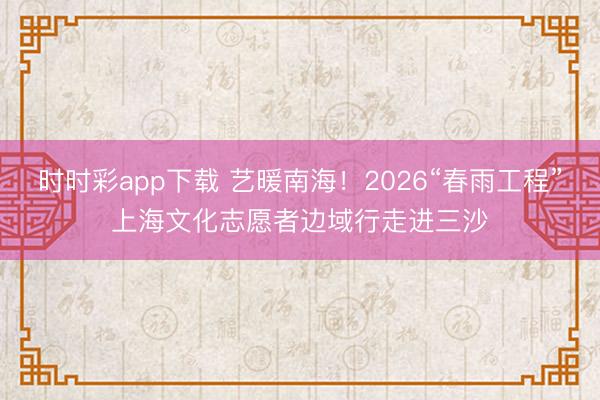 时时彩app下载 艺暖南海！2026“春雨工程”上海文化志愿者边域行走进三沙
