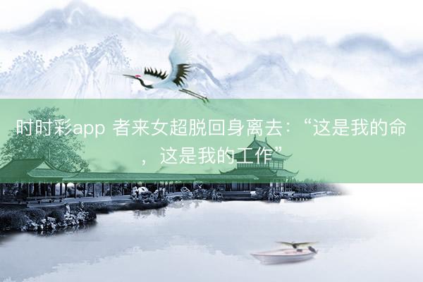 时时彩app 者来女超脱回身离去：“这是我的命，这是我的工作”