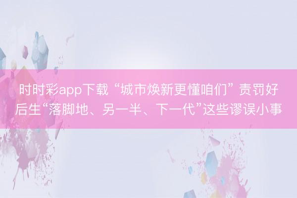 时时彩app下载 “城市焕新更懂咱们” 责罚好后生“落脚地、另一半、下一代”这些谬误小事
