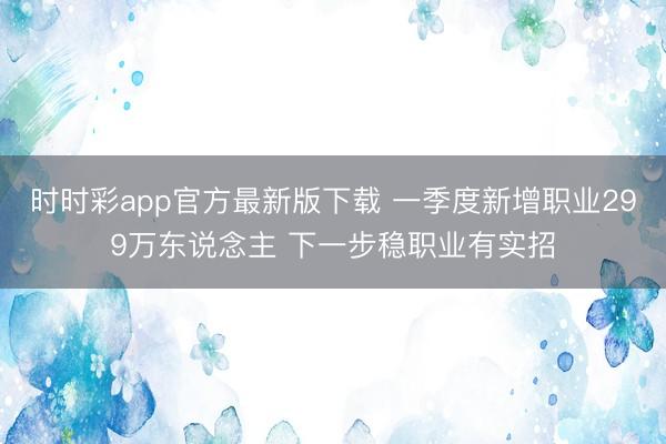 时时彩app官方最新版下载 一季度新增职业299万东说念主 下一步稳职业有实招